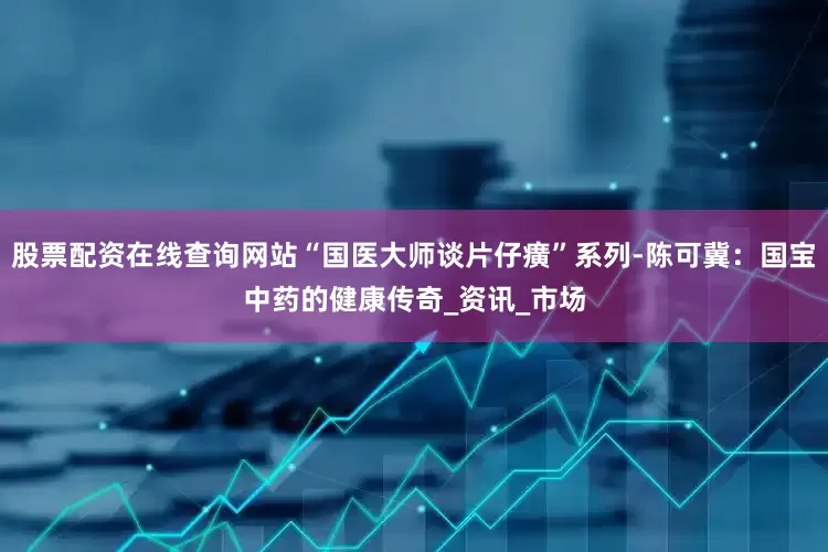股票配资在线查询网站“国医大师谈片仔癀”系列-陈可冀：国宝中药的健康传奇_资讯_市场