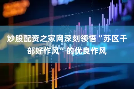 炒股配资之家网深刻领悟“苏区干部好作风”的优良作风
