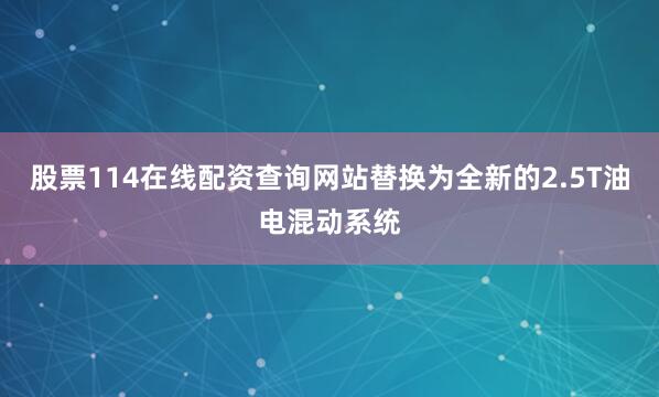 股票114在线配资查询网站替换为全新的2.5T油电混动系统