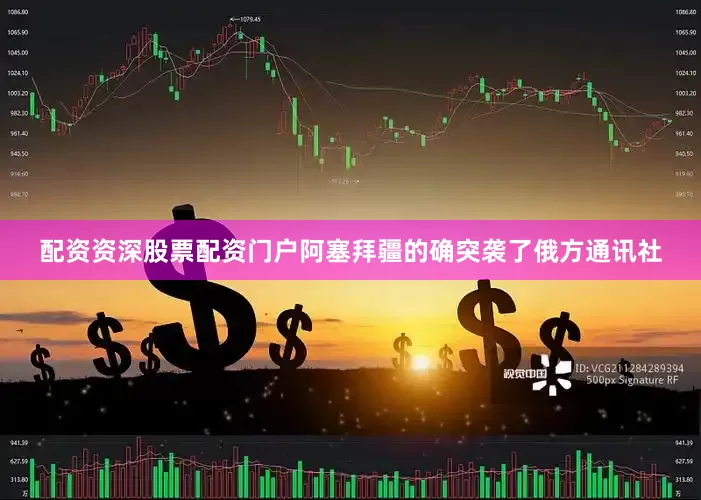 配资资深股票配资门户阿塞拜疆的确突袭了俄方通讯社