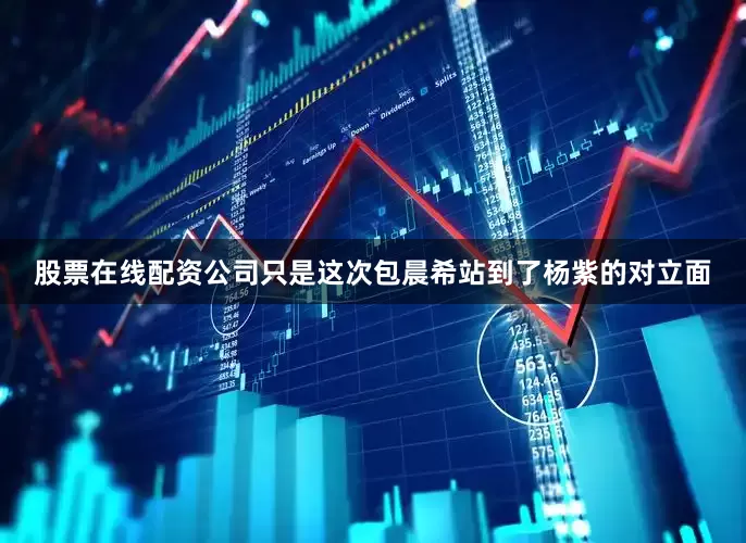 股票在线配资公司只是这次包晨希站到了杨紫的对立面