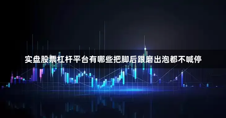 实盘股票杠杆平台有哪些把脚后跟磨出泡都不喊停