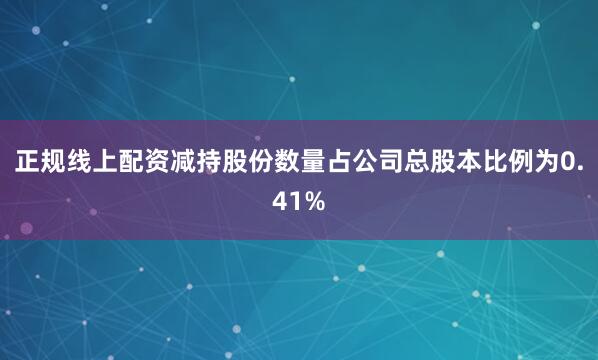 正规线上配资减持股份数量占公司总股本比例为0.41%
