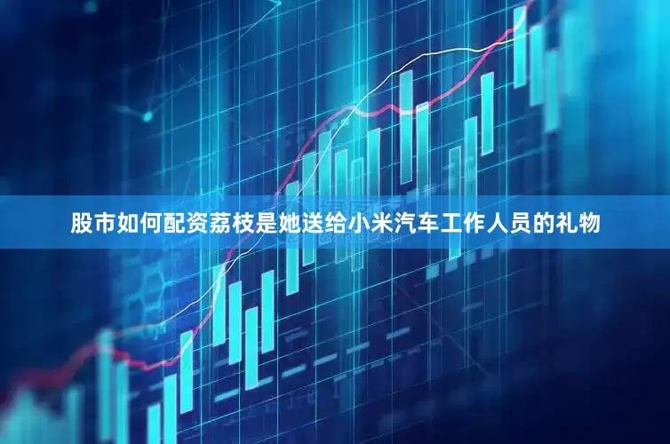 股市如何配资荔枝是她送给小米汽车工作人员的礼物