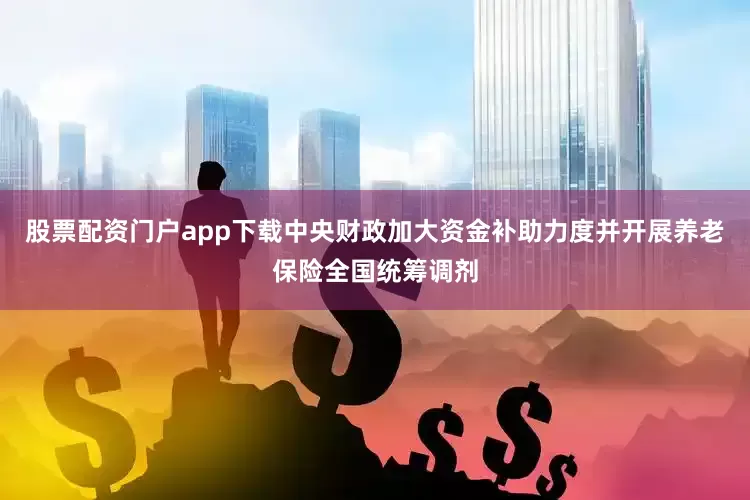 股票配资门户app下载中央财政加大资金补助力度并开展养老保险全国统筹调剂