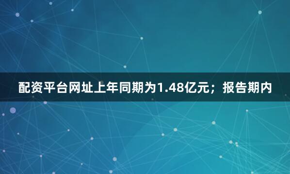 配资平台网址上年同期为1.48亿元；报告期内