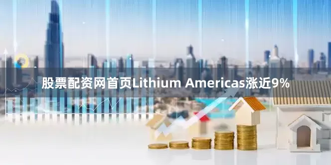 股票配资网首页Lithium Americas涨近9%